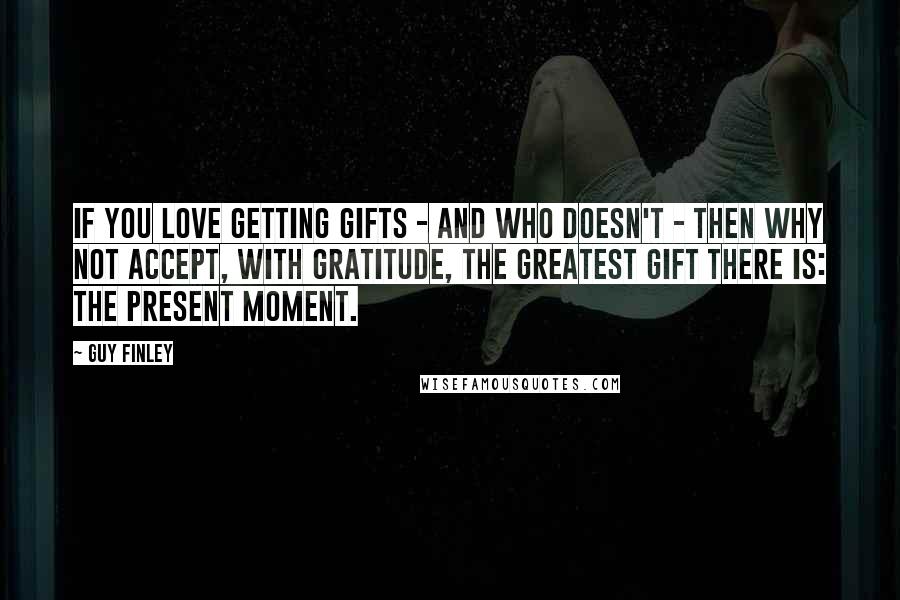 Guy Finley Quotes: If you love getting gifts - and who doesn't - then why not accept, with gratitude, the greatest gift there is: the present moment.