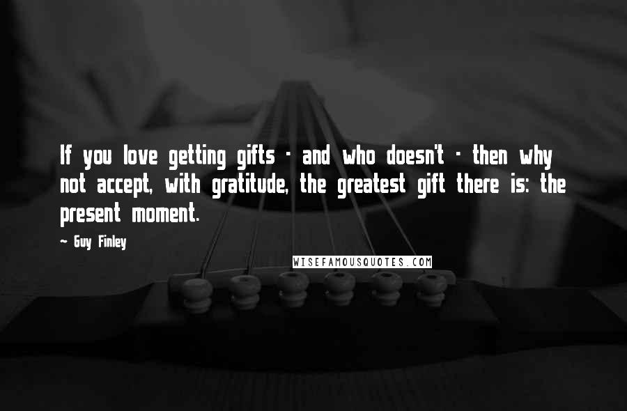 Guy Finley Quotes: If you love getting gifts - and who doesn't - then why not accept, with gratitude, the greatest gift there is: the present moment.