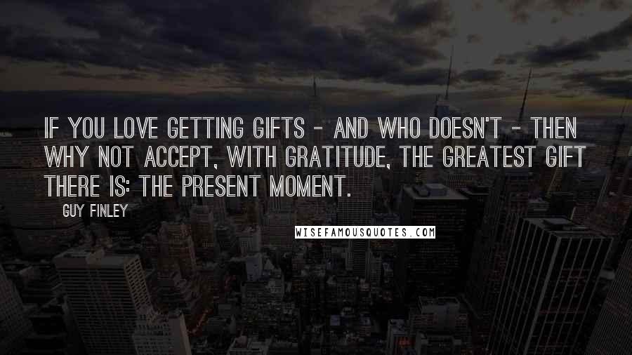 Guy Finley Quotes: If you love getting gifts - and who doesn't - then why not accept, with gratitude, the greatest gift there is: the present moment.