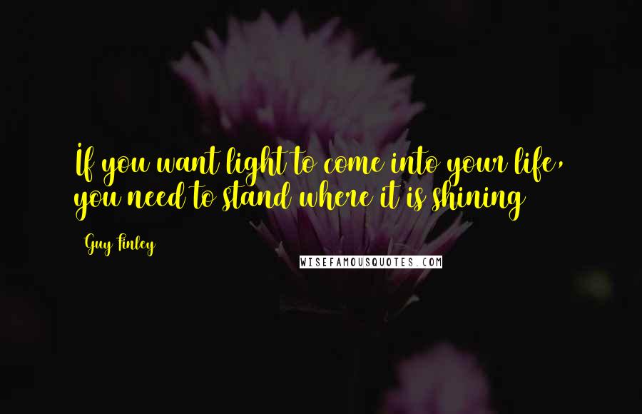 Guy Finley Quotes: If you want light to come into your life, you need to stand where it is shining