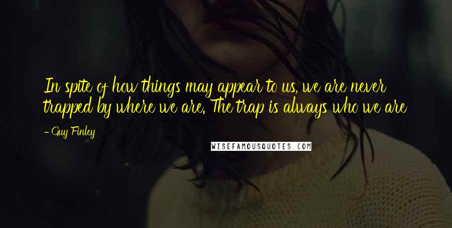 Guy Finley Quotes: In spite of how things may appear to us, we are never trapped by where we are. The trap is always who we are