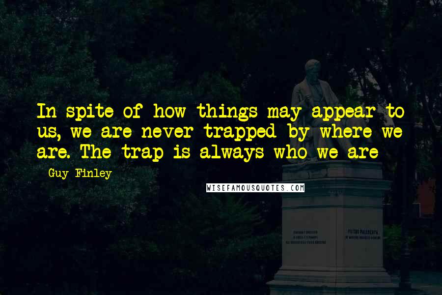 Guy Finley Quotes: In spite of how things may appear to us, we are never trapped by where we are. The trap is always who we are
