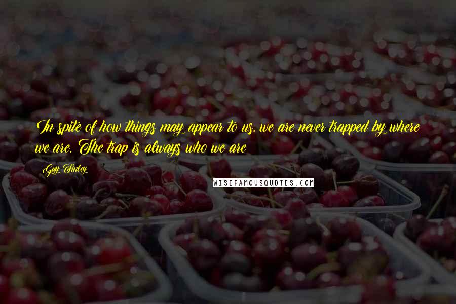 Guy Finley Quotes: In spite of how things may appear to us, we are never trapped by where we are. The trap is always who we are