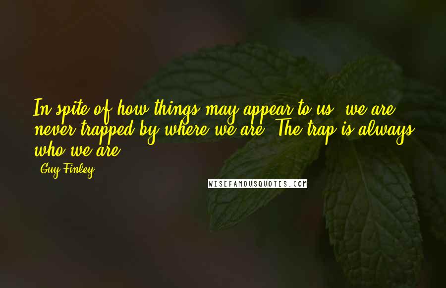 Guy Finley Quotes: In spite of how things may appear to us, we are never trapped by where we are. The trap is always who we are