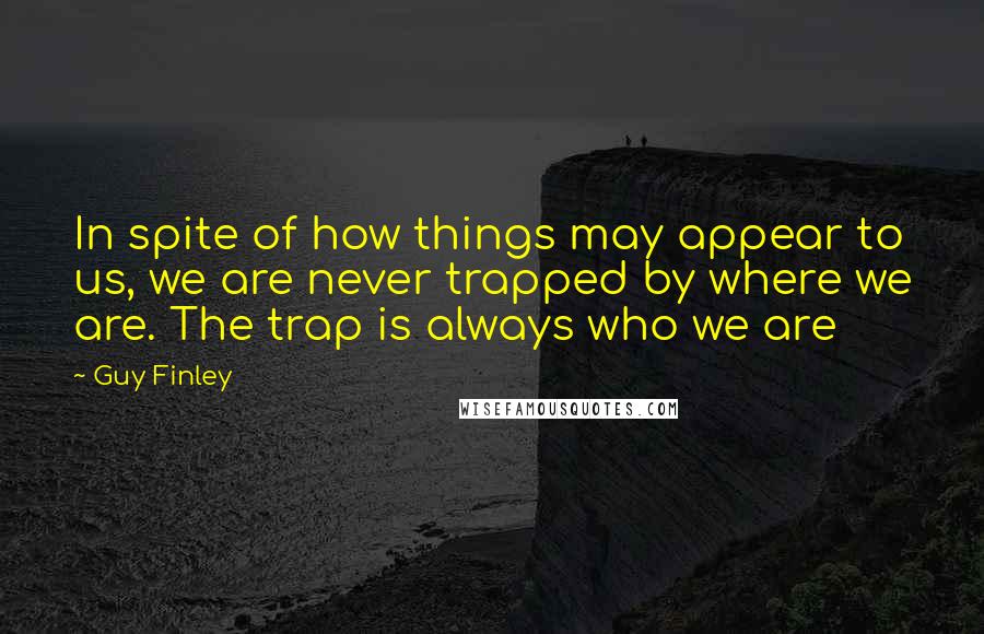 Guy Finley Quotes: In spite of how things may appear to us, we are never trapped by where we are. The trap is always who we are