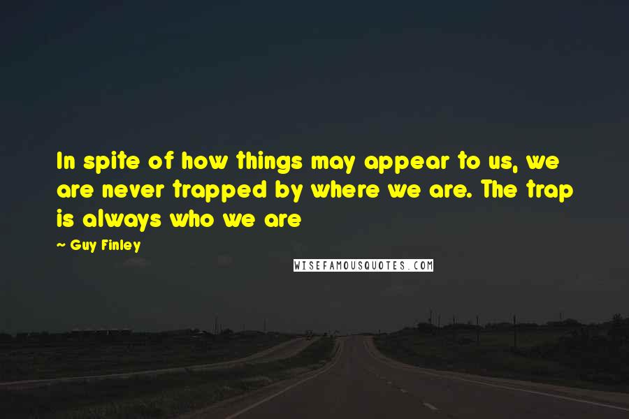 Guy Finley Quotes: In spite of how things may appear to us, we are never trapped by where we are. The trap is always who we are