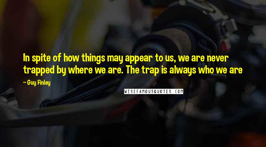 Guy Finley Quotes: In spite of how things may appear to us, we are never trapped by where we are. The trap is always who we are