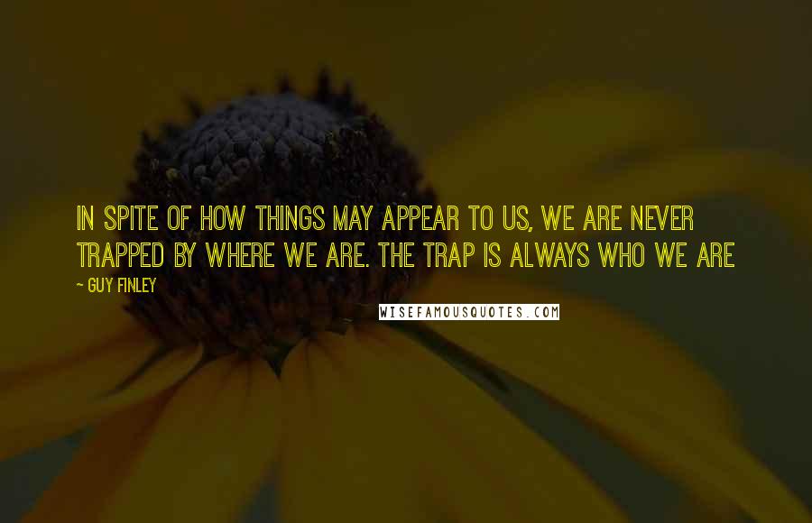 Guy Finley Quotes: In spite of how things may appear to us, we are never trapped by where we are. The trap is always who we are