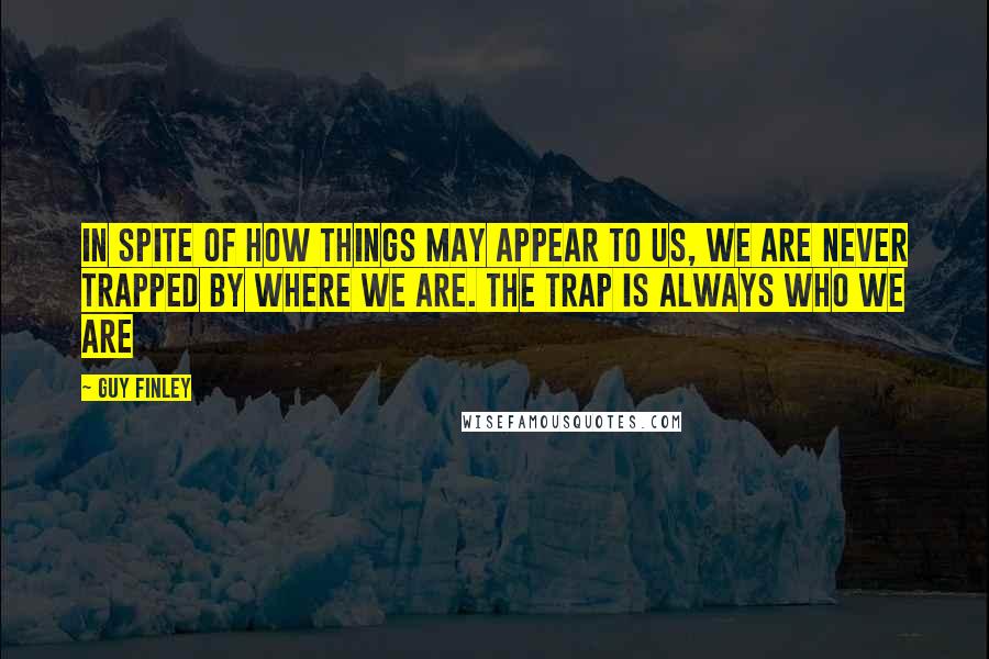 Guy Finley Quotes: In spite of how things may appear to us, we are never trapped by where we are. The trap is always who we are