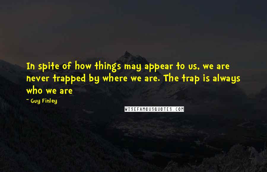 Guy Finley Quotes: In spite of how things may appear to us, we are never trapped by where we are. The trap is always who we are