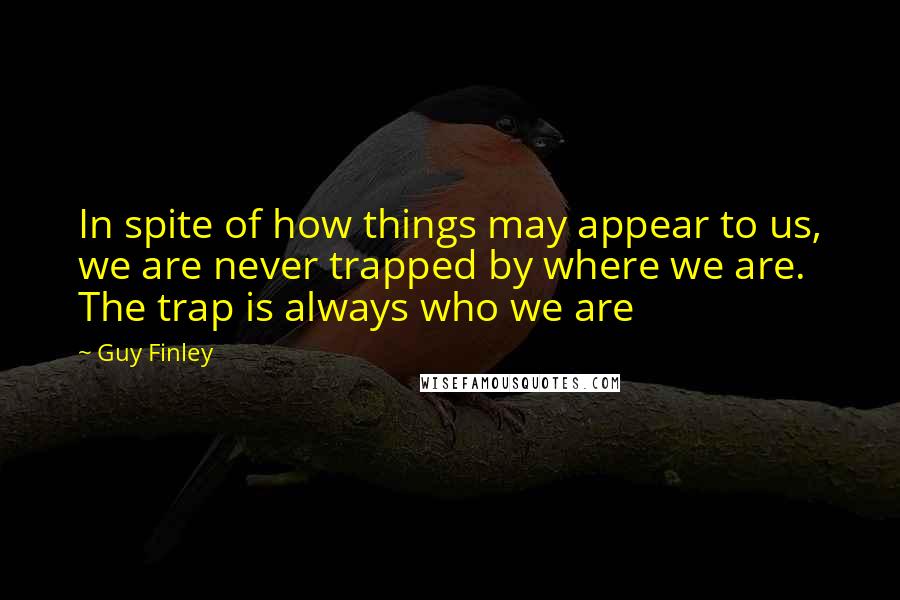 Guy Finley Quotes: In spite of how things may appear to us, we are never trapped by where we are. The trap is always who we are