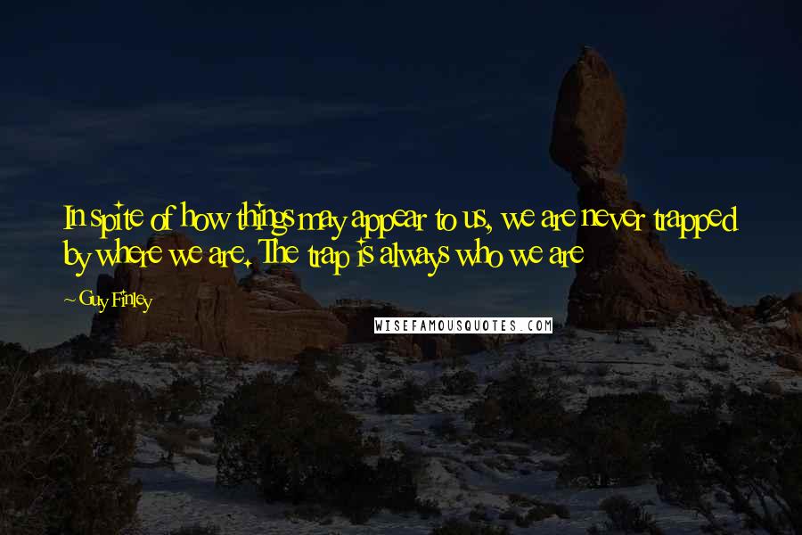 Guy Finley Quotes: In spite of how things may appear to us, we are never trapped by where we are. The trap is always who we are