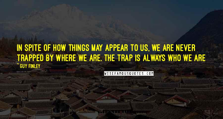 Guy Finley Quotes: In spite of how things may appear to us, we are never trapped by where we are. The trap is always who we are