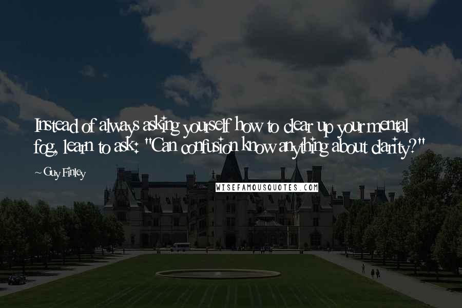 Guy Finley Quotes: Instead of always asking yourself how to clear up your mental fog, learn to ask: "Can confusion know anything about clarity?"