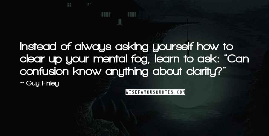 Guy Finley Quotes: Instead of always asking yourself how to clear up your mental fog, learn to ask: "Can confusion know anything about clarity?"