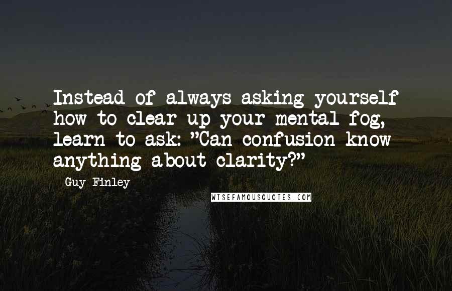 Guy Finley Quotes: Instead of always asking yourself how to clear up your mental fog, learn to ask: "Can confusion know anything about clarity?"