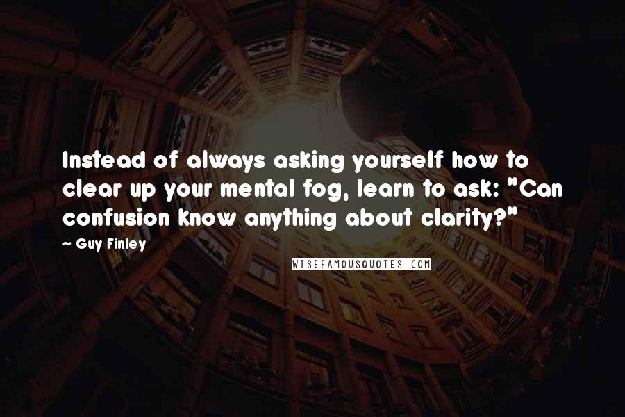 Guy Finley Quotes: Instead of always asking yourself how to clear up your mental fog, learn to ask: "Can confusion know anything about clarity?"