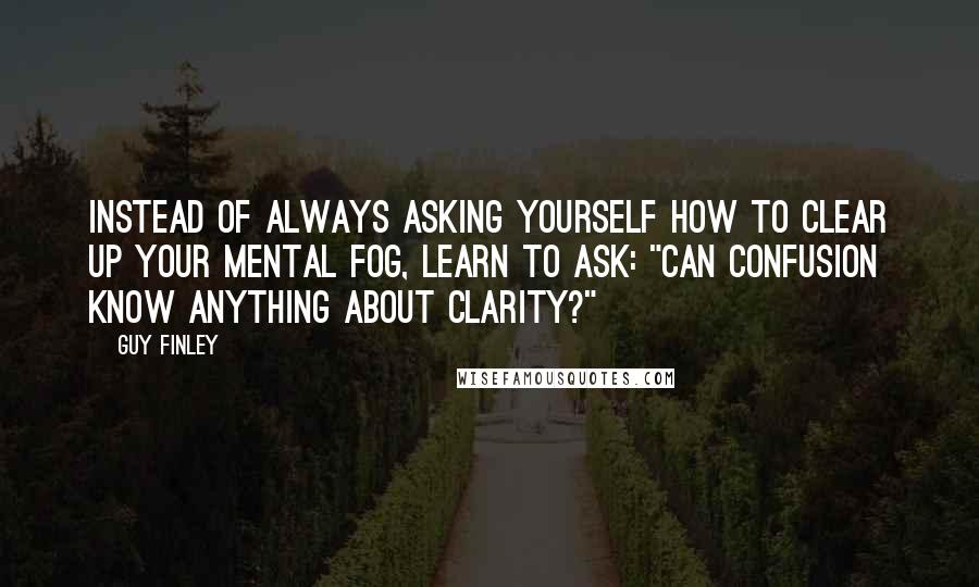 Guy Finley Quotes: Instead of always asking yourself how to clear up your mental fog, learn to ask: "Can confusion know anything about clarity?"