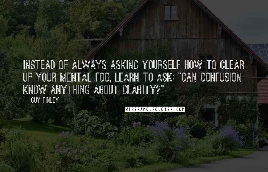 Guy Finley Quotes: Instead of always asking yourself how to clear up your mental fog, learn to ask: "Can confusion know anything about clarity?"