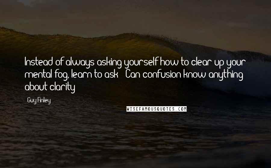 Guy Finley Quotes: Instead of always asking yourself how to clear up your mental fog, learn to ask: "Can confusion know anything about clarity?"