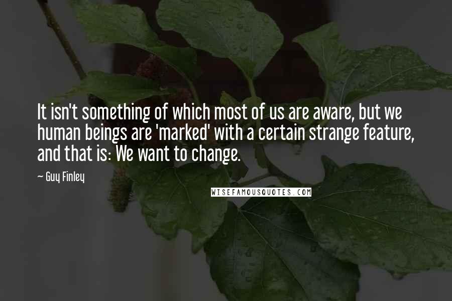 Guy Finley Quotes: It isn't something of which most of us are aware, but we human beings are 'marked' with a certain strange feature, and that is: We want to change.