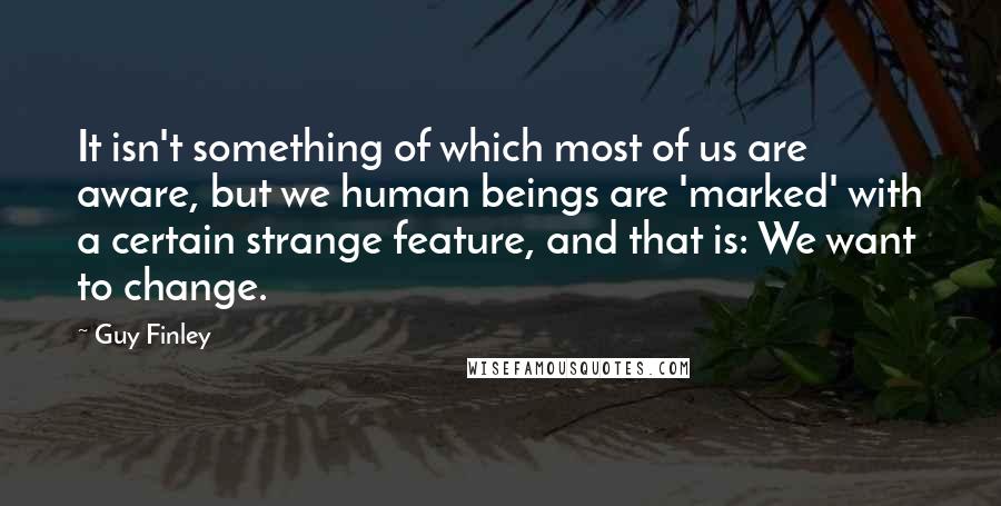 Guy Finley Quotes: It isn't something of which most of us are aware, but we human beings are 'marked' with a certain strange feature, and that is: We want to change.