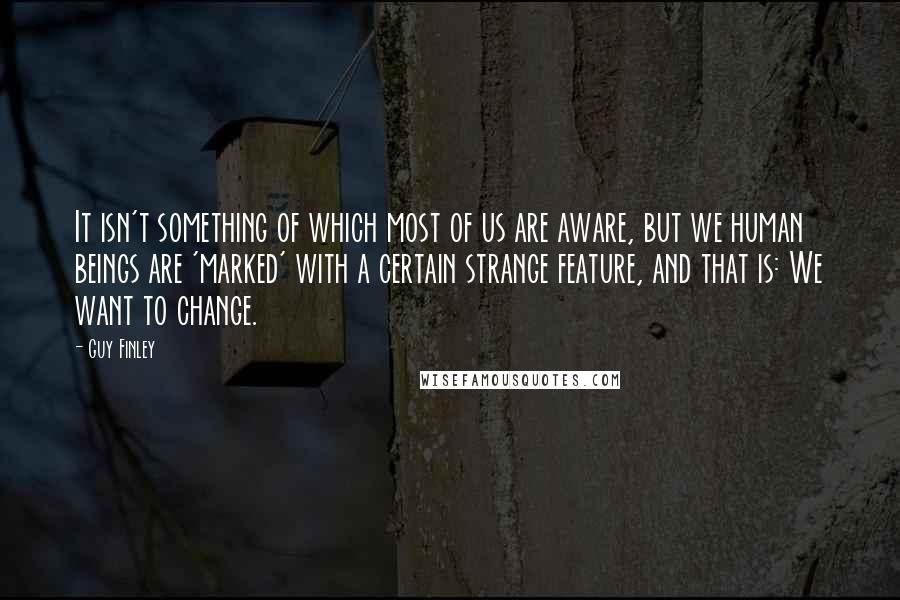 Guy Finley Quotes: It isn't something of which most of us are aware, but we human beings are 'marked' with a certain strange feature, and that is: We want to change.