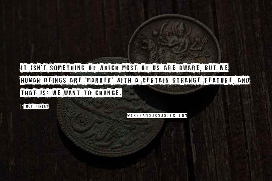 Guy Finley Quotes: It isn't something of which most of us are aware, but we human beings are 'marked' with a certain strange feature, and that is: We want to change.