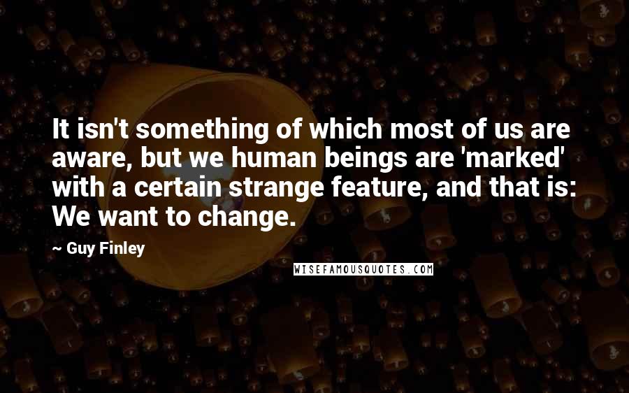 Guy Finley Quotes: It isn't something of which most of us are aware, but we human beings are 'marked' with a certain strange feature, and that is: We want to change.