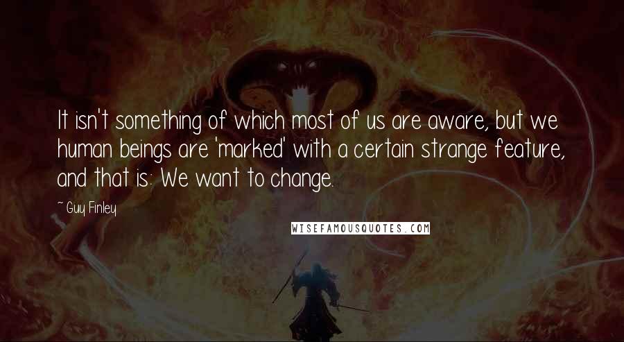 Guy Finley Quotes: It isn't something of which most of us are aware, but we human beings are 'marked' with a certain strange feature, and that is: We want to change.