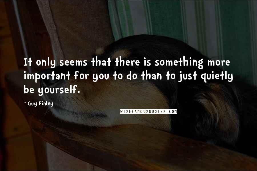 Guy Finley Quotes: It only seems that there is something more important for you to do than to just quietly be yourself.