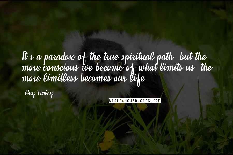 Guy Finley Quotes: It's a paradox of the true spiritual path, but the more conscious we become of what limits us, the more limitless becomes our life.
