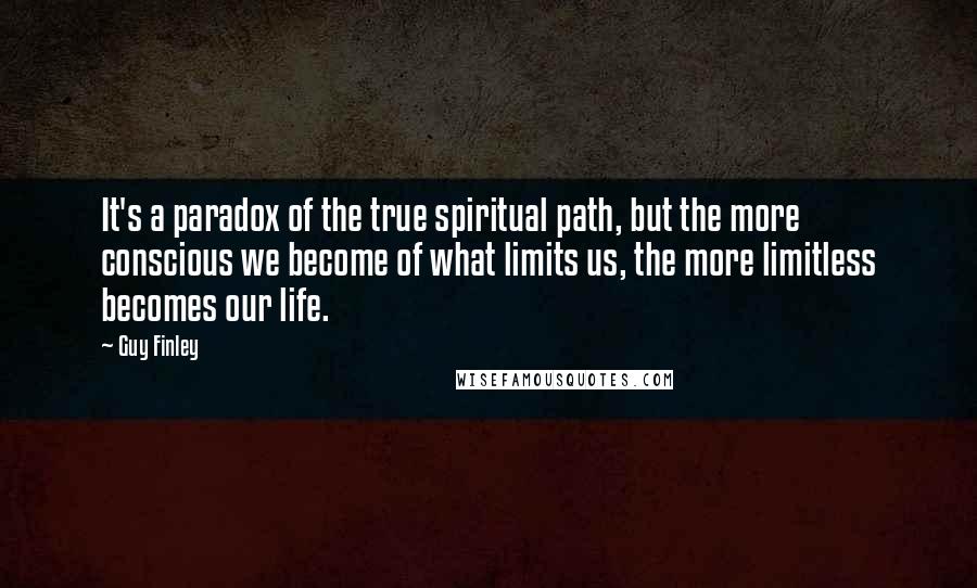 Guy Finley Quotes: It's a paradox of the true spiritual path, but the more conscious we become of what limits us, the more limitless becomes our life.