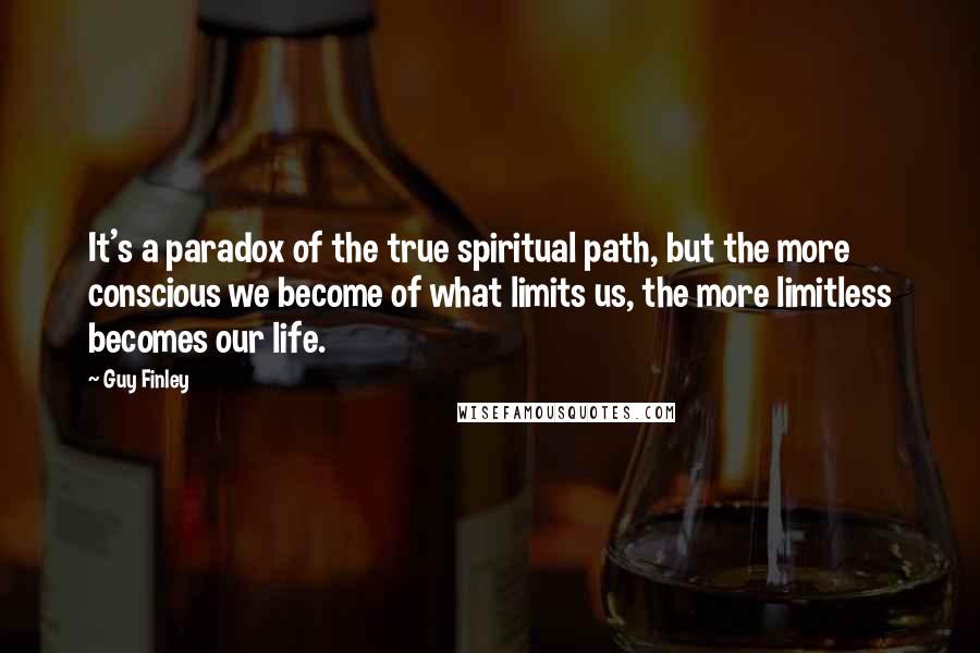 Guy Finley Quotes: It's a paradox of the true spiritual path, but the more conscious we become of what limits us, the more limitless becomes our life.