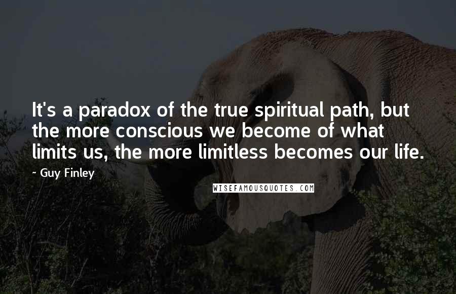 Guy Finley Quotes: It's a paradox of the true spiritual path, but the more conscious we become of what limits us, the more limitless becomes our life.