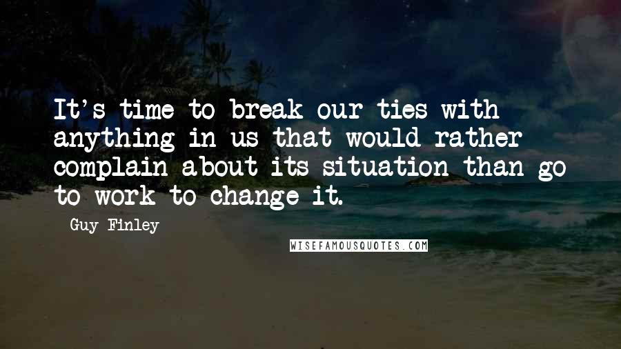 Guy Finley Quotes: It's time to break our ties with anything in us that would rather complain about its situation than go to work to change it.