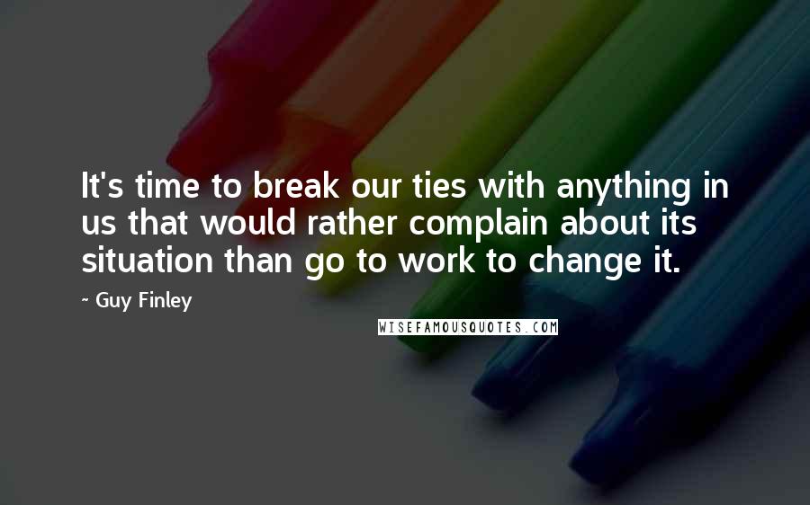 Guy Finley Quotes: It's time to break our ties with anything in us that would rather complain about its situation than go to work to change it.