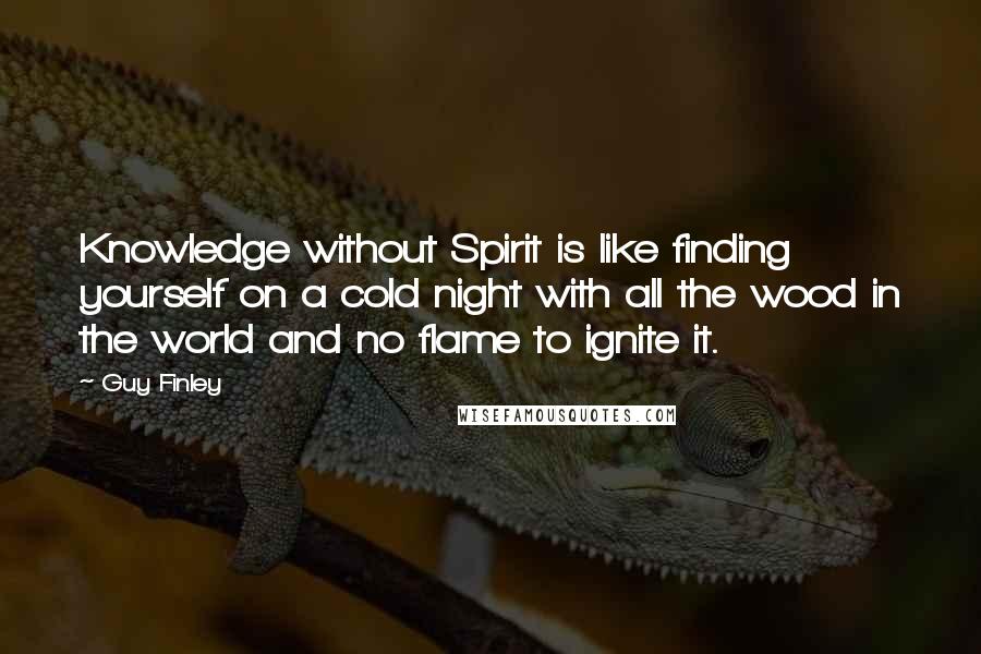 Guy Finley Quotes: Knowledge without Spirit is like finding yourself on a cold night with all the wood in the world and no flame to ignite it.