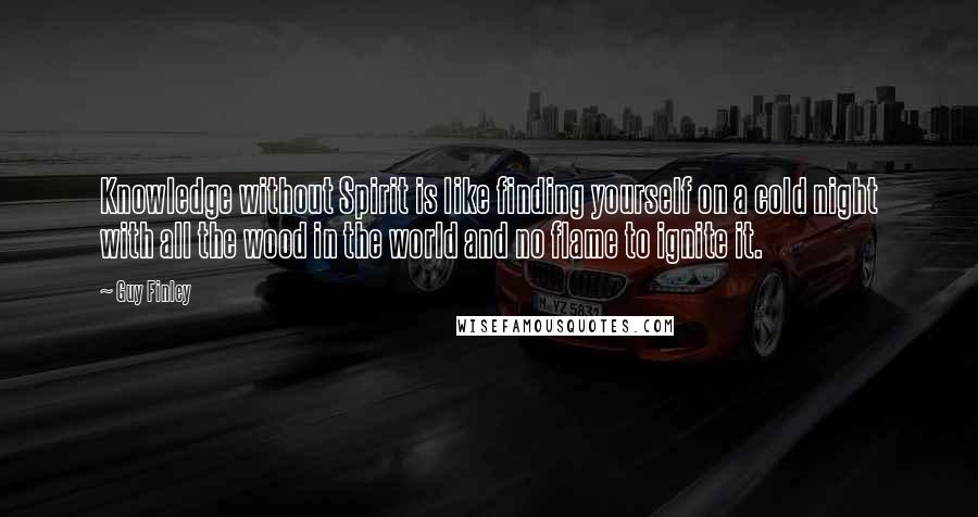 Guy Finley Quotes: Knowledge without Spirit is like finding yourself on a cold night with all the wood in the world and no flame to ignite it.