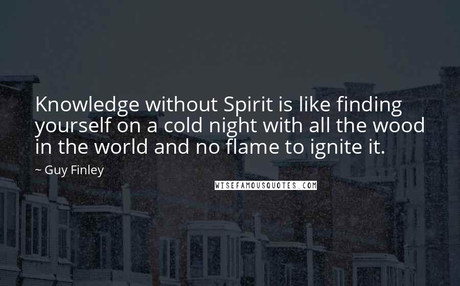 Guy Finley Quotes: Knowledge without Spirit is like finding yourself on a cold night with all the wood in the world and no flame to ignite it.