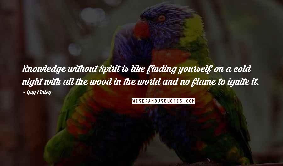 Guy Finley Quotes: Knowledge without Spirit is like finding yourself on a cold night with all the wood in the world and no flame to ignite it.