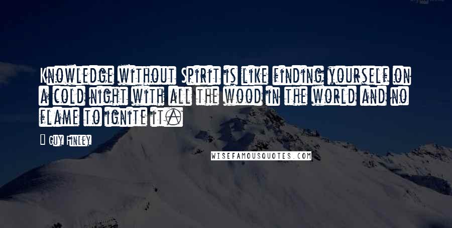 Guy Finley Quotes: Knowledge without Spirit is like finding yourself on a cold night with all the wood in the world and no flame to ignite it.