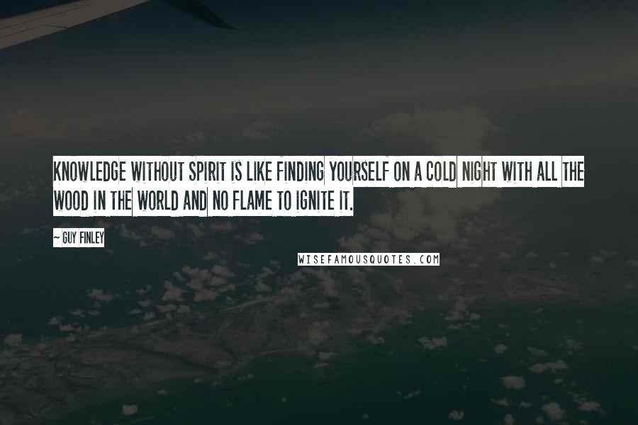 Guy Finley Quotes: Knowledge without Spirit is like finding yourself on a cold night with all the wood in the world and no flame to ignite it.