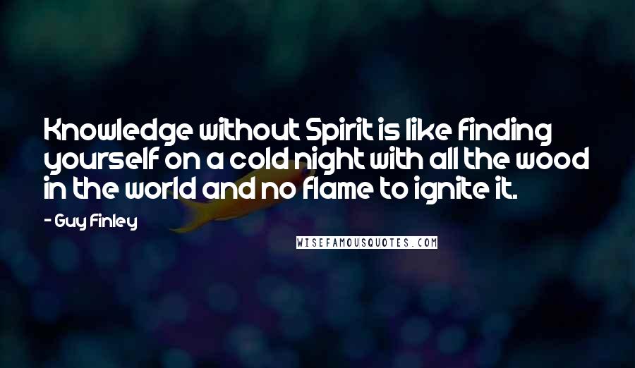 Guy Finley Quotes: Knowledge without Spirit is like finding yourself on a cold night with all the wood in the world and no flame to ignite it.