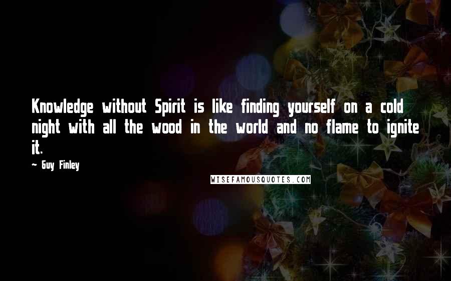 Guy Finley Quotes: Knowledge without Spirit is like finding yourself on a cold night with all the wood in the world and no flame to ignite it.