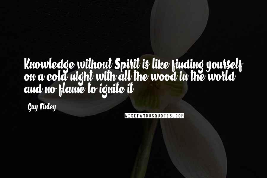 Guy Finley Quotes: Knowledge without Spirit is like finding yourself on a cold night with all the wood in the world and no flame to ignite it.