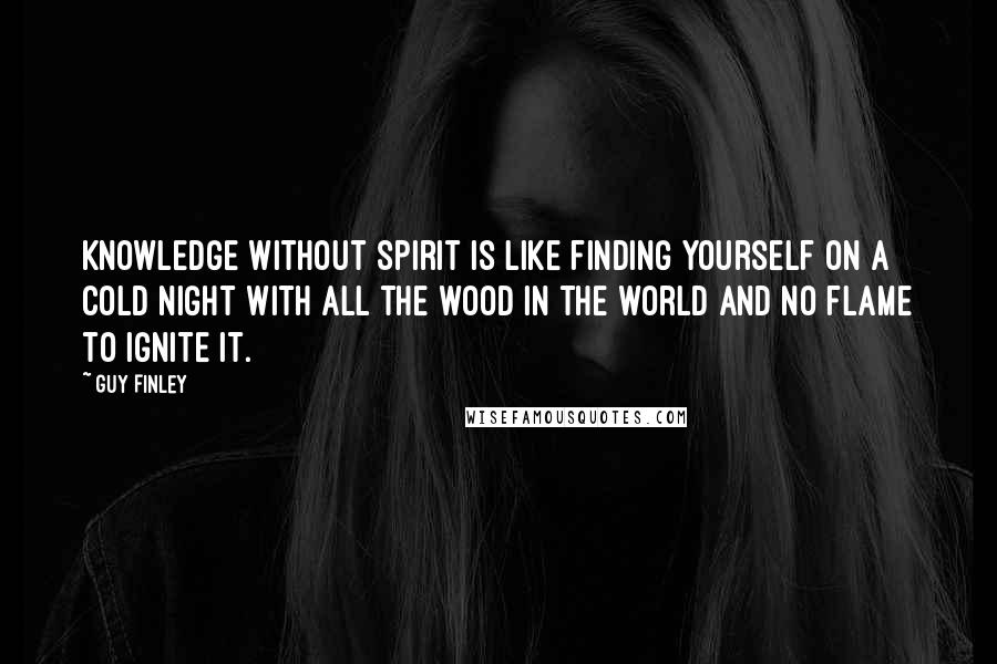 Guy Finley Quotes: Knowledge without Spirit is like finding yourself on a cold night with all the wood in the world and no flame to ignite it.