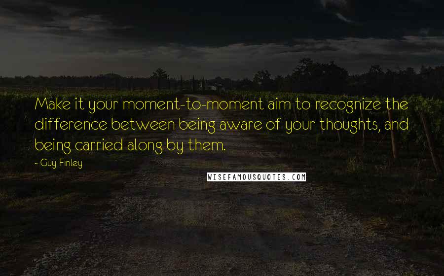 Guy Finley Quotes: Make it your moment-to-moment aim to recognize the difference between being aware of your thoughts, and being carried along by them.