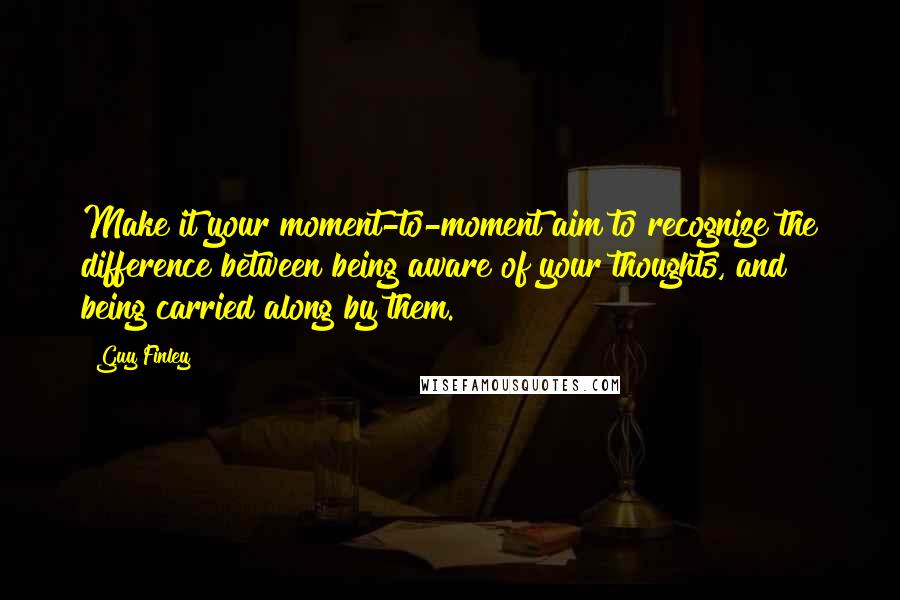 Guy Finley Quotes: Make it your moment-to-moment aim to recognize the difference between being aware of your thoughts, and being carried along by them.