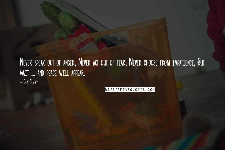 Guy Finley Quotes: Never speak out of anger, Never act out of fear, Never choose from impatience, But wait ... and peace will appear.